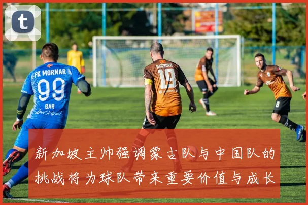 新加坡主帅强调蒙古队与中国队的挑战将为球队带来重要价值与成长机会