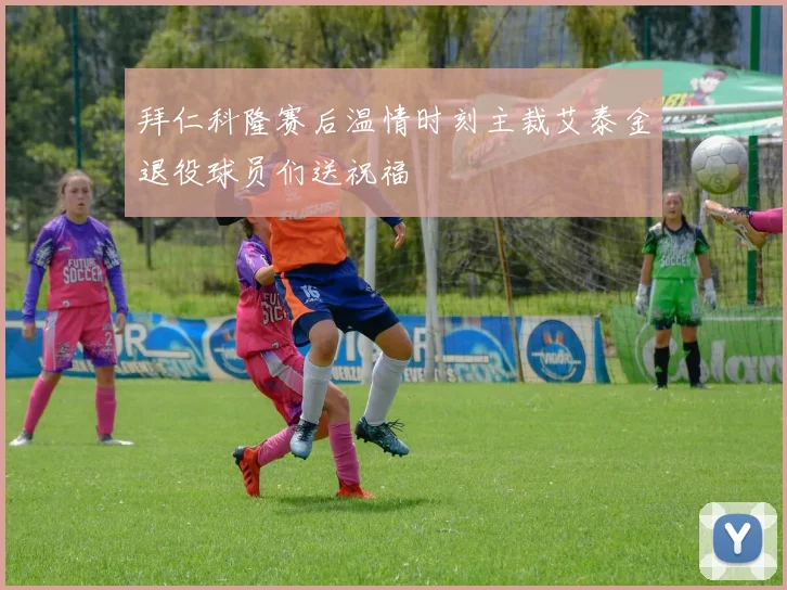 拜仁科隆赛后温情时刻主裁艾泰金退役球员们送祝福