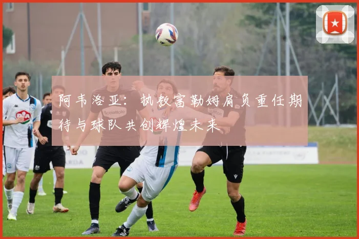 阿韦洛亚:执教富勒姆肩负重任期待与球队共创辉煌未来