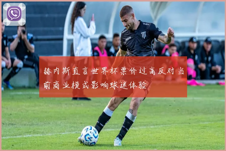 赫内斯直言世界杯票价过高反对当前商业模式影响球迷体验