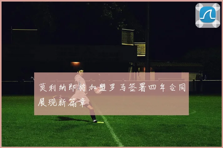 莫利纳即将加盟罗马签署四年合同展现新篇章