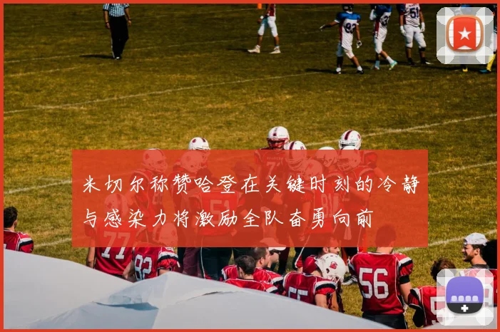 米切尔称赞哈登在关键时刻的冷静与感染力将激励全队奋勇向前