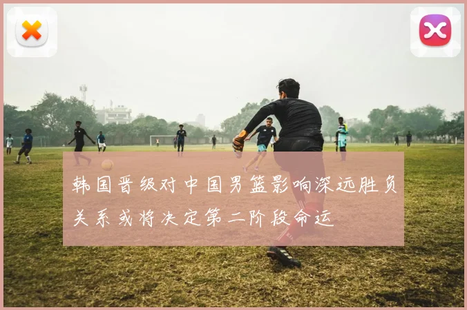 韩国晋级对中国男篮影响深远胜负关系或将决定第二阶段命运