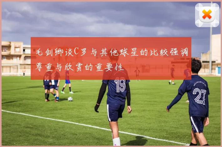 毛剑卿谈C罗与其他球星的比较强调尊重与欣赏的重要性