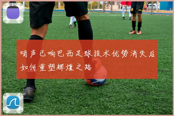 哨声已响巴西足球技术优势消失后如何重塑辉煌之路