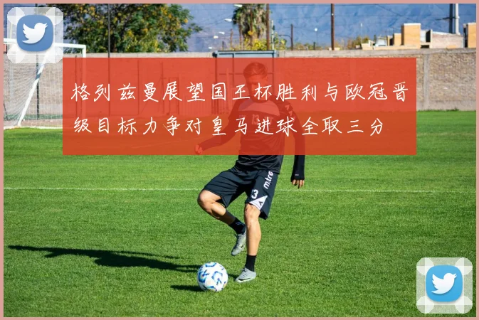 格列兹曼展望国王杯胜利与欧冠晋级目标力争对皇马进球全取三分