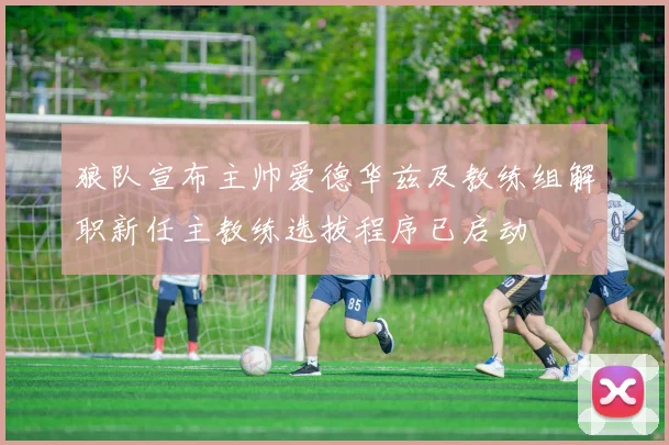 狼队宣布主帅爱德华兹及教练组解职新任主教练选拔程序已启动