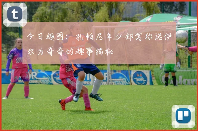 今日趣图：孔帕尼年少却需称诺伊尔为哥哥的趣事揭秘