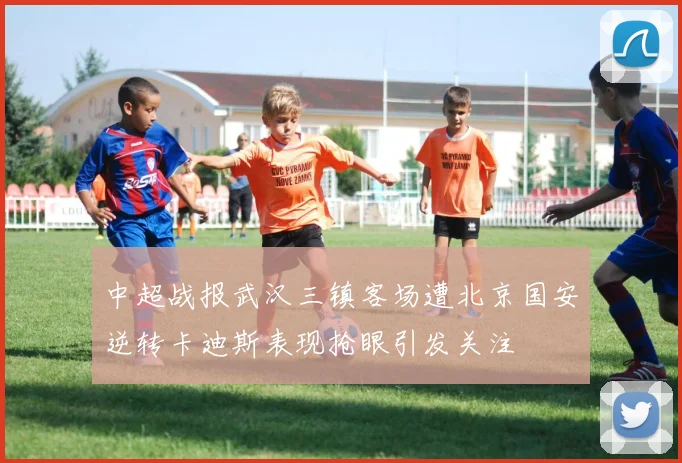 中超战报武汉三镇客场遭北京国安逆转卡迪斯表现抢眼引发关注