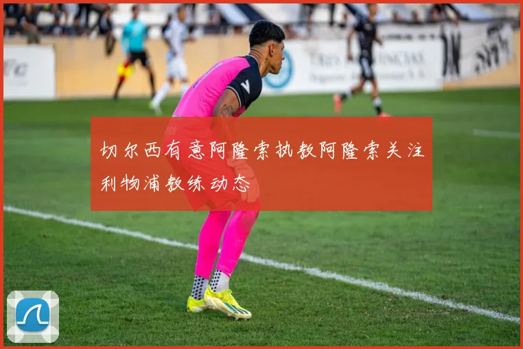 切尔西有意阿隆索执教阿隆索关注利物浦教练动态