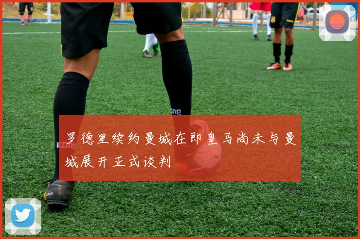 罗德里续约曼城在即皇马尚未与曼城展开正式谈判