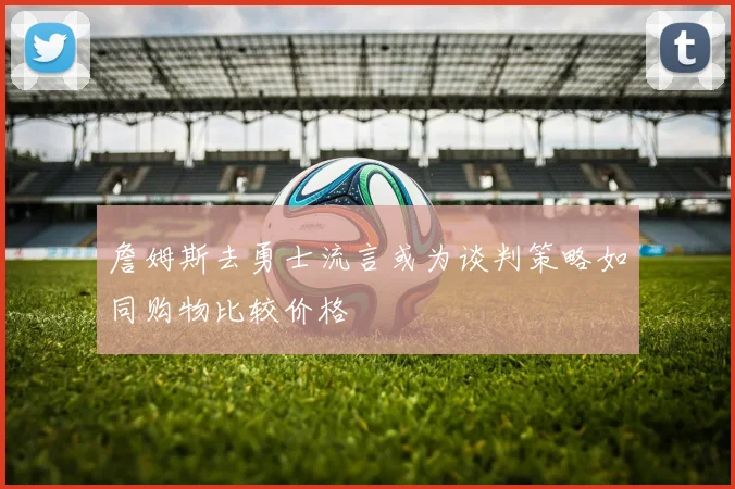 詹姆斯去勇士流言或为谈判策略如同购物比较价格