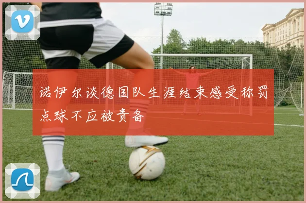 诺伊尔谈德国队生涯结束感受称罚点球不应被责备