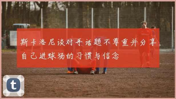 斯卡洛尼谈对手话题不尊重并分享自己进球场的习惯与信念