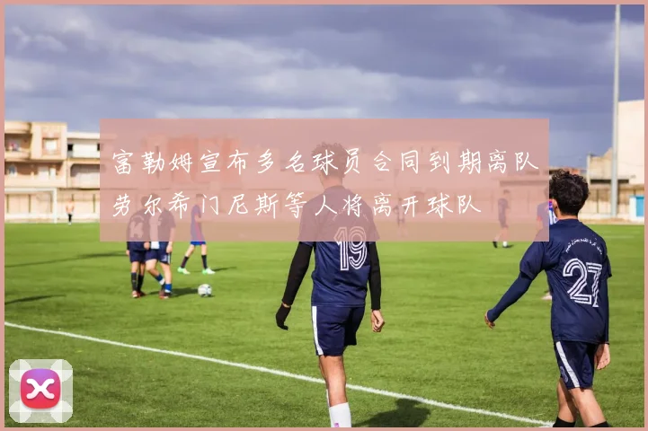 富勒姆宣布多名球员合同到期离队劳尔希门尼斯等人将离开球队
