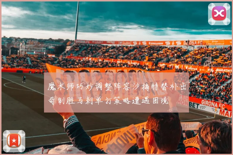 魔术师巧妙调整阵容沙梅特替补出奇制胜马刺单打策略遭遇困境