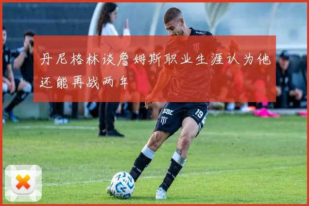 丹尼格林谈詹姆斯职业生涯认为他还能再战两年