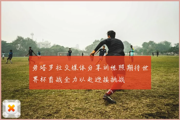 劳塔罗社交媒体分享训练照期待世界杯首战全力以赴迎接挑战