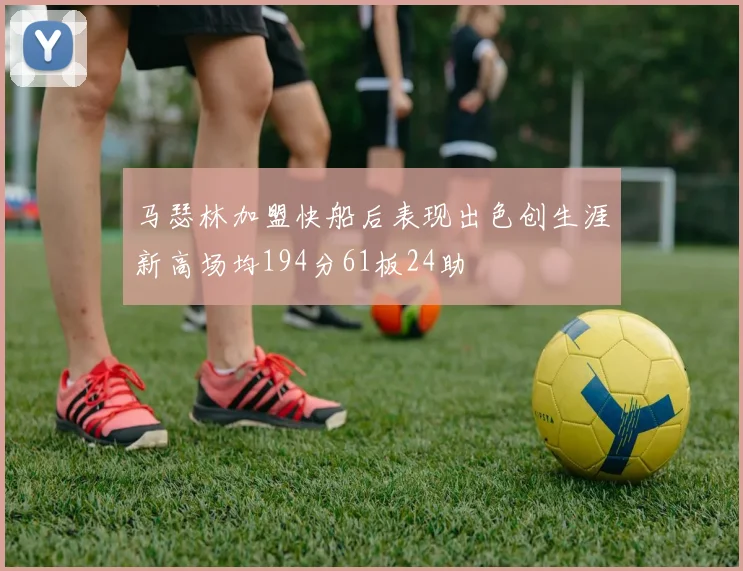 马瑟林加盟快船后表现出色创生涯新高场均194分61板24助