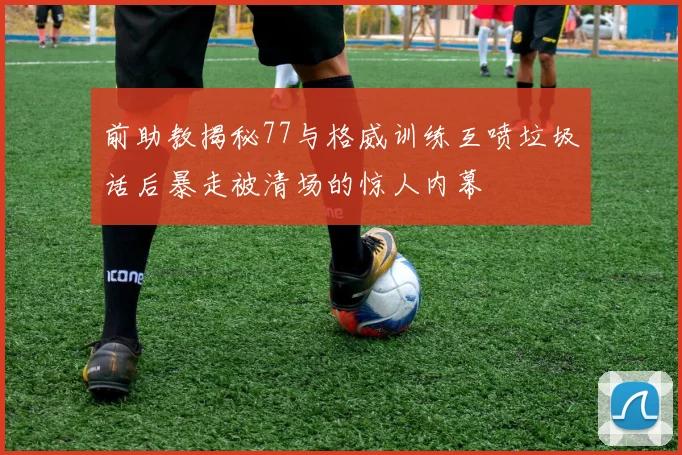 前助教揭秘77与格威训练互喷垃圾话后暴走被清场的惊人内幕