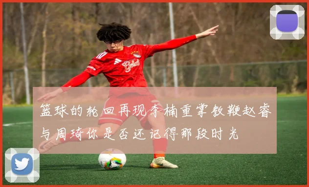 篮球的轮回再现李楠重掌教鞭赵睿与周琦你是否还记得那段时光