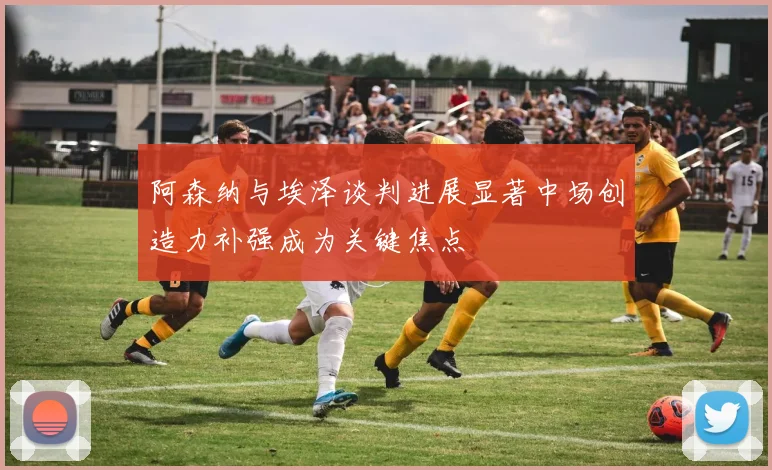 阿森纳与埃泽谈判进展显著中场创造力补强成为关键焦点