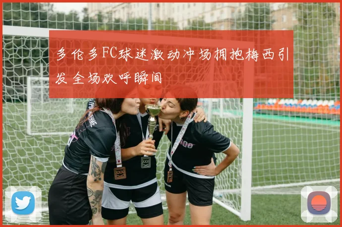 多伦多FC球迷激动冲场拥抱梅西引发全场欢呼瞬间