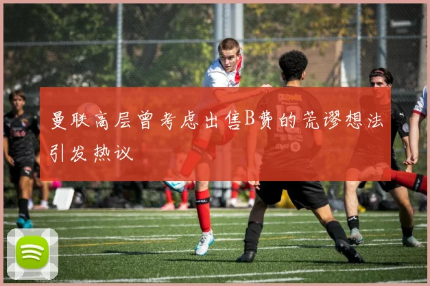 曼联高层曾考虑出售B费的荒谬想法引发热议