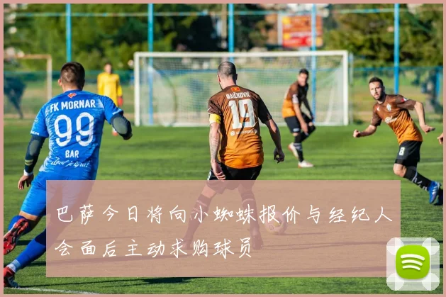 巴萨今日将向小蜘蛛报价与经纪人会面后主动求购球员