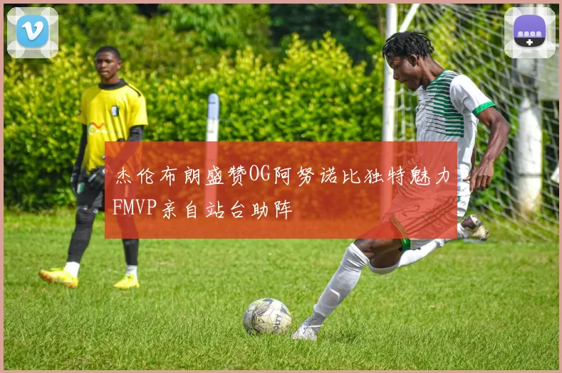 杰伦布朗盛赞OG阿努诺比独特魅力FMVP亲自站台助阵