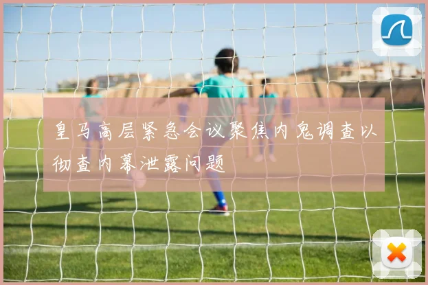 皇马高层紧急会议聚焦内鬼调查以彻查内幕泄露问题