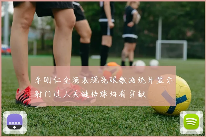 李刚仁全场表现亮眼数据统计显示射门过人关键传球均有贡献