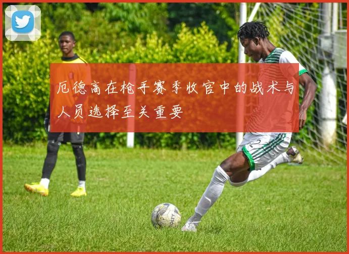 厄德高在枪手赛季收官中的战术与人员选择至关重要